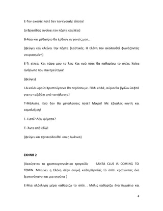 4
Ε-Τον ακούτε ποτέ δεν τον ένοιαξε τίποτα!
(ο Βρασίδας ανοίγει την πόρτα και λέει)
Β-Ααα και μεθαύριο θα έρθουν οι γονείς μου…
(φεύγει και κλείνει την πόρτα βιαστικός. Η Ελένη τον ακολουθεί φωνάζοντας
νευριασμένη)
Ε-Τι είπες; Και τώρα μου το λες; Και εγώ πότε θα καθαρίσω το σπίτι; Κοίτα
άνθρωπο που παντρεύτηκα!
(φεύγει)
Ι-Α καλά ωραία Χριστούγεννα θα περάσουμε. Πάλι καλά, αύριο θα βγάλω λεφτά
για το ταξιδάκι από τα κάλαντα!
Τ-Μάλιστα. Εσύ δεν θα μεγαλώσεις ποτέ! Μικρό! Με έβγαλες κοντή και
κομπλεξική!
Γ- Γιατί? Λέω ψέματα?
Τ- Άντε από εδώ!
(φεύγει και την ακολουθεί και η Ιωάννα)
ΣΚΗΝΗ 2
(Ακούγεται το χριστουγεννιάτικο τραγούδι SANTA CLUS IS COMING TO
TOWN. Μπαίνει η Ελένη στην σκηνή καθαρίζοντας το σπίτι κρατώντας ένα
ξεσκονόπανο και μια σκούπα )
Ε-Μια ολόκληρη μέρα καθαρίζω το σπίτι . Μόλις καθαρίζω ένα δωμάτιο και
 
