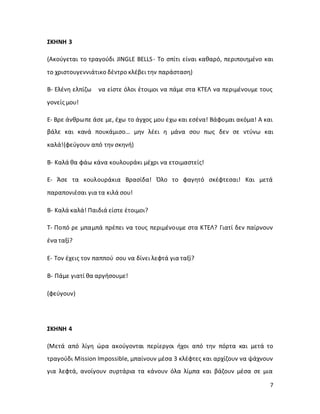 7
ΣΚΗΝΗ 3
(Ακούγεται το τραγούδι JINGLE BELLS- Το σπίτι είναι καθαρό, περιποιημένο και
το χριστουγεννιάτικο δέντρο κλέβει την παράσταση)
Β- Ελένη ελπίζω να είστε όλοι έτοιμοι να πάμε στα ΚΤΕΛ να περιμένουμε τους
γονείς μου!
Ε- Βρε άνθρωπε άσε με, έχω το άγχος μου έχω και εσένα! Βάφομαι ακόμα! Α και
βάλε και κανά πουκάμισο… μην λέει η μάνα σου πως δεν σε ντύνω και
καλά!(φεύγουν από την σκηνή)
Β- Καλά θα φάω κάνα κουλουράκι μέχρι να ετοιμαστείς!
Ε- Άσε τα κουλουράκια Βρασίδα! Όλο το φαγητό σκέφτεσαι! Και μετά
παραπονιέσαι για τα κιλά σου!
Β- Καλά καλά! Παιδιά είστε έτοιμοι?
Τ- Ποπό ρε μπαμπά πρέπει να τους περιμένουμε στα ΚΤΕΛ? Γιατί δεν παίρνουν
ένα ταξί?
Ε- Τον έχεις τον παππού σου να δίνει λεφτά για ταξί?
Β- Πάμε γιατί θα αργήσουμε!
(φεύγουν)
ΣΚΗΝΗ 4
(Μετά από λίγη ώρα ακούγονται περίεργοι ήχοι από την πόρτα και μετά το
τραγούδι Mission Impossible, μπαίνουν μέσα 3 κλέφτες και αρχίζουν να ψάχνουν
για λεφτά, ανοίγουν συρτάρια τα κάνουν όλα λίμπα και βάζουν μέσα σε μια
 