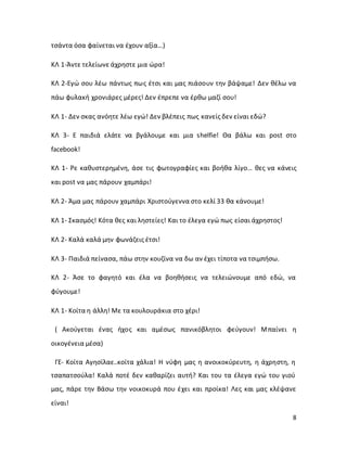 8
τσάντα όσα φαίνεται να έχουν αξία…)
ΚΛ 1-Άντε τελείωνε άχρηστε μια ώρα!
ΚΛ 2-Εγώ σου λέω πάντως πως έτσι και μας πιάσουν την βάψαμε! Δεν θέλω να
πάω φυλακή χρονιάρες μέρες! Δεν έπρεπε να έρθω μαζί σου!
ΚΛ 1- Δεν σκας ανόητε λέω εγώ! Δεν βλέπεις πως κανείς δεν είναι εδώ?
ΚΛ 3- Ε παιδιά ελάτε να βγάλουμε και μια shelfie! Θα βάλω και post στο
facebook!
ΚΛ 1- Ρε καθυστερημένη, άσε τις φωτογραφίες και βοήθα λίγο… θες να κάνεις
και post να μας πάρουν χαμπάρι!
ΚΛ 2- Άμα μας πάρουν χαμπάρι Χριστούγεννα στο κελί 33 θα κάνουμε!
ΚΛ 1- Σκασμός! Κότα θες και ληστείες! Και το έλεγα εγώ πως είσαι άχρηστος!
ΚΛ 2- Καλά καλά μην φωνάζεις έτσι!
ΚΛ 3- Παιδιά πείνασα, πάω στην κουζίνα να δω αν έχει τίποτα να τσιμπήσω.
ΚΛ 2- Άσε το φαγητό και έλα να βοηθήσεις να τελειώνουμε από εδώ, να
φύγουμε!
ΚΛ 1- Κοίτα η άλλη! Με τα κουλουράκια στο χέρι!
( Ακούγεται ένας ήχος και αμέσως πανικόβλητοι φεύγουν! Μπαίνει η
οικογένεια μέσα)
ΓΕ- Κοίτα Αγησίλαε..κοίτα χάλια! Η νύφη μας η ανοικοκύρευτη, η άχρηστη, η
τσαπατσούλα! Καλά ποτέ δεν καθαρίζει αυτή? Και του τα έλεγα εγώ του γιού
μας, πάρε την Βάσω την νοικοκυρά που έχει και προίκα! Λες και μας κλέψανε
είναι!
 