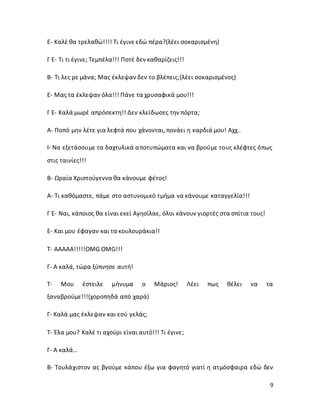 9
Ε- Καλέ θα τρελαθώ!!!! Τι έγινε εδώ πέρα?(λέει σοκαρισμένη)
Γ Ε- Τι τι έγινε; Τεμπέλα!!! Ποτέ δεν καθαρίζεις!!!
Β- Τι λες ρε μάνα; Μας έκλεψαν δεν το βλέπεις;(λέει σοκαρισμένος)
Ε- Μας τα έκλεψαν όλα!!! Πάνε τα χρυσαφικά μου!!!
Γ Ε- Καλά μωρέ απρόσεκτη!! Δεν κλείδωσες την πόρτα;
Α- Ποπό μην λέτε για λεφτά που χάνονται, πονάει η καρδιά μου! Αχχ..
Ι- Να εξετάσουμε τα δαχτυλικά αποτυπώματα και να βρούμε τους κλέφτες όπως
στις ταινίες!!!
Β- Ωραία Χριστούγεννα θα κάνουμε φέτος!
Α- Τι καθόμαστε, πάμε στο αστυνομικό τμήμα να κάνουμε καταγγελία!!!
Γ Ε- Ναι, κάποιος θα είναι εκεί Αγησίλαε, όλοι κάνουν γιορτές στα σπίτια τους!
Ε- Και μου έφαγαν και τα κουλουράκια!!
Τ- ΑΑΑΑΑ!!!!!OMG OMG!!!
Γ- Α καλά, τώρα ξύπνησε αυτή!
Τ- Μου έστειλε μήνυμα ο Μάριος! Λέει πως θέλει να τα
ξαναβρούμε!!!(χοροπηδά από χαρά)
Γ- Καλά μας έκλεψαν και εσύ γελάς;
Τ- Έλα μου? Καλέ τι αχούρι είναι αυτό!!! Τι έγινε;
Γ- Α καλά…
Β- Τουλάχιστον ας βγούμε κάπου έξω για φαγητό γιατί η ατμόσφαιρα εδώ δεν
 