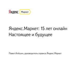 Яндекс.Маркет: 15 лет онлайн
Настоящее и будущее
Павел Алёшин, руководитель сервиса Яндекс.Маркет
 