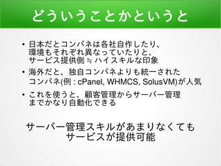 どういうことかというと
●
日本だとコンパネは各社自作したり、
環境もそれぞれ異なっていたりと、
サービス提供側 ≒ ハイスキルな印象
●
海外だと、独自コンパネよりも統一された
コンパネ(例 : cPanel, WHMCS, SolusVM)が人気
●
これを使うと、顧客管理からサーバー管理
までかなり自動化できる
サーバー管理スキルがあまりなくても
サービスが提供可能
 
