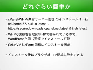どれぐらい簡単か
●
cPanel/WHM(共有サーバー管理)のインストールは一行
cd /home && curl -o latest -L
https://securedownloads.cpanel.net/latest && sh latest
●
WHMCS(顧客管理)はPHPで書かれているので、
WordPressと同じ要領でインストール可能
●
SolusVMもcPanel同様にインストール可能
●
インストール後はブラウザ経由で簡単に設定できる
 