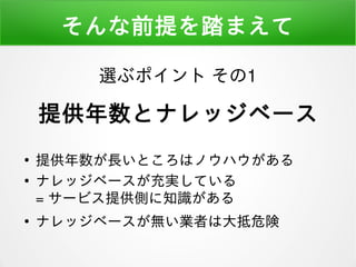 そんな前提を踏まえて
●
提供年数が長いところはノウハウがある
●
ナレッジベースが充実している
= サービス提供側に知識がある
●
ナレッジベースが無い業者は大抵危険
選ぶポイント その1
提供年数とナレッジベース
 