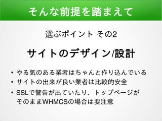 そんな前提を踏まえて
●
やる気のある業者はちゃんと作り込んでいる
●
サイトの出来が良い業者は比較的安全
●
SSLで警告が出ていたり、トップページが
そのままWHMCSの場合は要注意
選ぶポイント その2
サイトのデザイン/設計
 