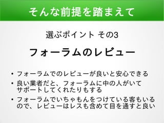 そんな前提を踏まえて
●
フォーラムでのレビューが良いと安心できる
●
良い業者だと、フォーラムに中の人がいて
サポートしてくれたりもする
●
フォーラムでいちゃもんをつけている客もいる
ので、レビューはレスも含めて目を通すと良い
選ぶポイント その3
フォーラムのレビュー
 