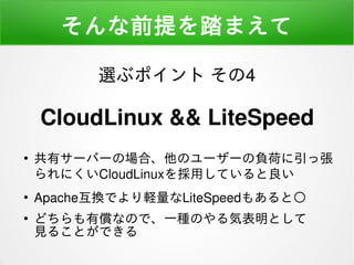 そんな前提を踏まえて
●
共有サーバーの場合、他のユーザーの負荷に引っ張
られにくいCloudLinuxを採用していると良い
●
Apache互換でより軽量なLiteSpeedもあると○
●
どちらも有償なので、一種のやる気表明として
見ることができる
選ぶポイント その4
CloudLinux && LiteSpeed
 