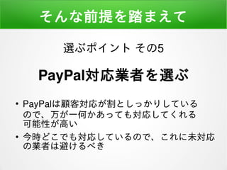 そんな前提を踏まえて
●
PayPalは顧客対応が割としっかりしている
ので、万が一何かあっても対応してくれる
可能性が高い
●
今時どこでも対応しているので、これに未対応
の業者は避けるべき
選ぶポイント その5
PayPal対応業者を選ぶ
 