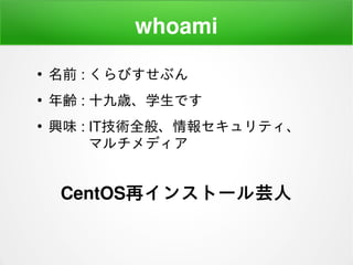 whoami
●
名前 : くらびすせぶん
●
年齢 : 十九歳、学生です
●
興味 : IT技術全般、情報セキュリティ、
　　 マルチメディア
CentOS再インストール芸人
 