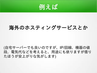 例えば
海外のホスティングサービスとか
(自宅サーバーでも良いのですが、IP/回線、機器の値
段、電気代などを考えると、用途にも依りますが借り
たほうが安上がりな気がします)
 
