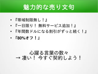 魅力的な売り文句
●
『帯域制限無し！』
●
『一日限り！ 無料サービス追加！』
●
『年間数ドルになる割引がずっと続く！』
●
『80%オフ！』
心躍る言葉の数々
→ 凄い！ 今すぐ契約しよう！
 