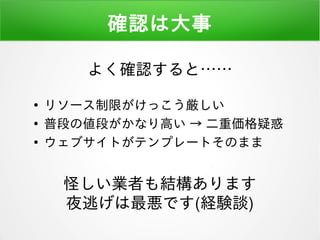 確認は大事
●
リソース制限がけっこう厳しい
●
普段の値段がかなり高い → 二重価格疑惑
●
ウェブサイトがテンプレートそのまま
怪しい業者も結構あります
夜逃げは最悪です(経験談)
よく確認すると……
 