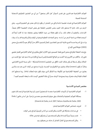 ‫ال‬ ‫تقدير‬ ‫على‬ ‫ين‬‫ر‬‫قاد‬ ‫هم‬ ‫االفتراضية‬ ‫العوالم‬‫الستجابة‬ ‫املتطرفين‬ ‫الجانبين‬ ‫من‬ ‫أي‬ ‫من‬ "‫يستحق؟‬ ‫األمر‬ ‫"هل‬ ‫سؤال‬
.‫املتصلة‬ ‫السلسلة‬
‫وعلى‬ .‫يب‬‫ر‬‫والتد‬ ‫التعليم‬ ‫على‬‫معتبر‬ ‫تأثير‬ ‫لها‬ ‫ن‬‫يكو‬ ‫أن‬ ‫املحتمل‬ ‫من‬ ‫والتي‬ ‫ناشئة‬ ‫تعليمية‬ ‫تقنيات‬ ‫هي‬ ‫االفتراضية‬ ‫العوالم‬
‫بع‬ ‫على‬ ‫املطبقة‬ ‫املقاييس‬ ‫بنفس‬ ‫الجهد‬ ‫ذلك‬ ‫تستحق‬ ‫ال‬ ‫فإنها‬ ،‫ذلك‬ ‫من‬ ‫الرغم‬،
ً
‫نضجا‬ ‫األكثر‬ ‫التعليمية‬ ‫البيئات‬ ‫ض‬
‫قد‬
ً
‫أصال‬ ‫كانت‬ ‫إذا‬ ‫هذا‬ ،‫مختلفة‬ ‫بمعايير‬ ‫التكلفة‬ ‫حيث‬ ‫من‬ ‫فعالة‬ ‫ن‬‫تكو‬ ‫بدأت‬ ،‫ذلك‬ ‫خالف‬ ‫أو‬ ‫والتعليم‬ ،‫االبداعات‬
‫ببطء‬‫بدأت‬‫قد‬‫والفرصة‬‫واملال‬‫الوقت‬‫وبمقياس‬‫العظيمة‬‫النجاحات‬‫وحتى‬ .‫أساسه‬‫من‬‫السعر‬ ‫ناحية‬‫من‬ ‫فعالة‬‫أصبحت‬
‫عن‬‫السرعة‬ ‫في‬‫ادت‬‫ز‬‫و‬‫منحنى‬ ‫في‬ ‫للتقدم‬ )
ً
‫هوسا‬ ‫(وأكثر‬
ً
‫ا‬‫ر‬‫حذ‬‫األكثر‬‫ن‬‫للمتبنو‬‫املجال‬ ‫العقائديين‬‫املبدعين‬ ‫غالبية‬‫أفسح‬‫دما‬
Roger (2003).‫اإلبداع‬ ‫لتبني‬
‫تعليمي‬ ‫كخيار‬‫ي‬ ‫االفتراض‬ ‫العالم‬ ‫في‬ ‫ن‬‫و‬‫يفكر‬ ‫العالي‬ ‫االلتزام‬ ‫ي‬‫ذو‬ ‫املصممين‬ ‫فقط‬‫التبني‬‫منحنى‬‫في‬‫املبكرة‬ ‫النقطة‬ ‫هذه‬‫وفي‬
‫والكثير‬ .‫ائد‬‫ر‬‫تقني‬‫من‬ ‫العديد‬‫وفي‬ .‫فيها‬ ‫ر‬‫يدو‬‫ماذا‬‫عن‬‫فكرة‬‫أي‬‫لديهم‬‫وليس‬‫التعليمية‬‫املواقع‬‫من‬‫العديد‬‫ا‬‫و‬‫ار‬‫ز‬‫اآلخرين‬‫من‬
( ‫املتعلمين‬ ‫من‬ ‫الكافي‬ ‫العدد‬ ‫هنالك‬ ‫يكن‬ ‫لم‬ ‫باسطة‬ ‫وبكل‬ ‫الحاالت‬avatars‫للمشاركة‬)–.‫ي‬ ‫االفتراض‬ ‫الشبح‬ ‫مدينة‬ ‫تأثير‬
( ‫ن‬‫يكو‬ ‫ما‬
ً
‫وغالبا‬avatars‫التكنولو‬ ‫مع‬ ‫ن‬‫يعانو‬ ‫هنالك‬ )‫والذين‬ ‫جدد‬ ‫هم‬ ‫الذين‬ ‫أولئك‬ ‫من‬ ‫نستنتج‬ ‫ولربما‬ ،‫الجديدة‬ ‫جيا‬
( ‫لحظات‬ ‫عليه‬ ‫ن‬‫تكو‬ ‫سوف‬ ‫الذي‬ ‫الشكل‬ ‫وما‬ ،‫املألوفة‬ ‫غير‬ ‫اإلفتراضية‬ ‫الحقيقة‬ ‫من‬ ‫ن‬‫يعانو‬aha‫أخذ‬ ‫نستطيع‬ ‫بما‬‫ر‬ .)
‫ا‬ ‫املصمم‬ ‫يفعله‬ ‫ما‬ ‫ذلك‬ ‫أليست‬ .‫التعليمي‬ ‫عاملنا‬‫في‬
ً
‫ا‬‫ر‬‫مسا‬ ‫الهدف‬ ‫هذا‬ ‫يصنع‬ ‫بينما‬ ‫متحرك‬ ‫لهدف‬ ‫قليلة‬ ‫لقطات‬.‫لجيد؟‬
‫األساسية‬ ‫للمبادئ‬‫مختصر‬
2-‫تقوم‬‫ثالث‬‫بعد‬‫لها‬‫إفتراضية‬ ‫بيئة‬‫بأنها‬ ‫تتميز‬ )‫املستعملين‬ ‫متعددة‬ ‫اإلفتراضية‬ ‫(البيئات‬ ‫أو‬ ‫االفتراضية‬ ‫العوالم‬
( ‫عالمي‬‫أساس‬ ‫على‬،
ً
‫تزامنيا‬ ‫متعددين‬ ‫ملستخدمين‬ ‫متوفرة‬ ‫وهي‬ ‫والتفاعالت‬ ‫الحقيقية‬ ‫العوالم‬ ‫بمحاكاة‬Dede,
Dieterle & Clarke, etal. 2007; Nelson, Ketelhut& Clarke, 2005)
2-:‫يشمل‬‫االفتراضية‬ ‫العوالم‬ ‫خصائص‬ ‫تعريف‬
•‫الوقت‬ ‫نفس‬ ‫في‬ ‫إليها‬‫ل‬‫الوصو‬‫الناس‬‫من‬ ‫للعديد‬‫يمكن‬‫االنترنت‬ ‫على‬‫مشتركة‬‫مساحات‬ ‫هي‬.
•‫خالله‬ ‫ومن‬ ‫فيه‬ ‫ن‬‫يتحركو‬ ‫أن‬ ‫للمستخدمين‬ ‫يمكن‬ ‫للمساحة‬
ً
‫مرئيا‬
ً
‫عرضا‬‫تقدم‬.
•‫يمكن‬‫بهم‬ ‫ن‬‫يحيطو‬ ‫من‬ ‫حذف‬ ‫أو‬ ‫التفاعل‬ ‫الحال‬ ‫في‬ ‫للمستخدمين‬.
 