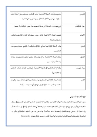 ‫تشريحي‬‫ل‬‫تحاو‬‫مجتمعات‬‫الحياة‬‫االفتراضية‬‫جذب‬‫املتعلمين‬‫عن‬‫طريق‬‫طرح‬‫أسئلة‬‫تختبر‬
‫معرفتهم‬‫عن‬‫طريق‬‫األلغاز‬‫والتحفيز‬‫وغيرها‬‫من‬‫وسائل‬.‫التقييم‬
‫ـ‬‫ـ‬‫ـ‬‫حل‬‫املشكالت‬‫تتيح‬‫مجتمعات‬‫الحياة‬‫االفتراضية‬‫للمتعلمين‬‫حل‬‫بعض‬‫املشكالت‬‫أو‬.‫غيرها‬
‫االثبات‬‫تتضمن‬‫الحياة‬‫اإلفتراضية‬‫اثبات‬‫وعرض‬‫املعلومات‬‫كما‬‫في‬‫املتاحف‬‫ض‬‫ر‬‫واملعا‬
‫ض‬‫و‬‫والعر‬‫وغيرها‬.
‫تعاوني‬‫توفر‬‫الحياة‬‫االفتراضية‬‫مواقع‬‫ونشاطات‬‫تتطلب‬‫أو‬‫تشجع‬‫ى‬‫مستو‬‫معين‬‫من‬
‫ن‬‫التعاو‬___
‫انشائي‬‫تمتلك‬‫الحياة‬‫االفتراضية‬‫مواقع‬‫ونشاطات‬‫تعليمية‬‫تمكن‬‫املتعلمين‬‫من‬‫صناعة‬
‫وبناء‬‫األشياء‬.‫بأنفسهم‬
‫ـ‬‫ـ‬‫ـ‬‫ـ‬‫بناء‬‫ات‬‫ر‬‫املها‬‫تركز‬‫املواقع‬‫التعليمية‬‫في‬‫الحياة‬‫االفتراضية‬‫على‬‫تطوير‬‫ات‬‫ر‬‫املها‬‫(العالم‬‫الحقيقي‬
‫أو‬.)‫ي‬ ‫االفتراض‬
‫اللعب‬‫تقدم‬‫الحياة‬‫االفتراضية‬‫للمتعلمين‬‫مهام‬‫منظمة‬‫مبنية‬‫على‬‫أهداف‬‫معينة‬‫و‬‫قواعد‬
‫محددة‬‫وعناصر‬‫ذات‬‫طابع‬‫ترفيهي‬‫من‬‫ن‬‫دو‬‫أي‬‫مخرجات‬‫ـ‬‫ـ‬‫ـ‬.‫مؤكدة‬
‫التعليمي‬ ‫املصمم‬ ‫ر‬‫دو‬
‫مجال‬ ‫في‬ ‫املصممين‬ ‫على‬‫فإن‬ ‫األساسية‬ ‫التعليمية‬ ‫واملخرجات‬ ‫االفتراضية‬ ‫العوالم‬ ‫بيئات‬ ‫إلمكانيات‬ ‫التصميم‬ ‫أجل‬ ‫ومن‬
‫أو‬ ‫استكشاف‬ ‫أي‬ ‫في‬ ‫وكما‬ .‫التعلم‬ ‫محل‬ ‫في‬
ً
‫فعال‬ ‫به‬‫القيام‬‫للتعليم‬‫الخاضعين‬ ‫يستطيع‬‫ما‬‫ويراعوا‬‫يفهموا‬ ‫أن‬‫عليهم‬‫التعليم‬
‫الت‬ ‫فإن‬ ‫محاكاة‬ ‫أو‬ ‫حقيقي‬ ‫كان‬ ‫سواء‬ ‫يادة‬‫ر‬‫أن‬ ‫يمكن‬ ‫التي‬ ‫املطلقة‬ ‫الخطط‬ ‫من‬ ‫عدد‬ ‫من‬ ‫واحد‬ .
ً
‫جدا‬
ً
‫مهما‬ ‫يعتبر‬ ‫خطيط‬
‫ي‬‫تمييز‬ ‫بشكل‬ ‫املسمى‬ ‫ع‬‫و‬‫املشر‬ ‫بواسطة‬ ‫استخدامها‬ ‫تم‬ ‫قد‬ ‫العملية‬ ‫هذه‬ ‫تنظيم‬ ‫في‬ ‫تساعد‬SaLamander
 