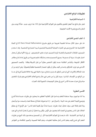 ‫تطبيقات‬‫ي‬ ‫اض‬‫ر‬‫االفت‬ ‫الواقع‬
1-‫االفتراضية‬‫السياحة‬
‫ـ‬‫ل‬‫ا‬ ‫مثل‬ ‫االفتراضية‬ ‫العوالم‬ ‫على‬‫ن‬‫يتأقلمو‬ ‫املعلمين‬ ‫لجعل‬
ً
‫جدا‬ ‫شائع‬ ‫مثل‬ ‫تعتبر‬SI‫بديل‬ ‫يوجد‬ ‫ال‬
ً
‫حقا‬ .‫جديد‬ ‫ترتيب‬ ‫هذا‬ .
.‫الحقيقية‬ ‫األشياء‬ ‫وتجربة‬ ‫والسمع‬ ‫للنظر‬
2-‫ي‬ ‫االفتراض‬‫ي‬ ‫النفس‬‫الطب‬
‫ع‬‫و‬‫مشر‬ ‫طريق‬ ‫عن‬ ‫تجريبية‬ ‫تعليمية‬ ‫مساحة‬ ‫املثال‬ ‫سبيل‬ ‫على‬ ‫خذ‬UC Davis Virtual Hallucinations‫الحياة‬ ‫في‬
‫استخدم‬ ‫وقد‬ .‫الشخصية‬ ‫في‬ ‫انفصام‬ ‫لديهما‬ ‫لشخصين‬ ‫الشخصية‬‫الحياتية‬‫الخبرات‬ ‫على‬‫مبنى‬‫ع‬‫و‬‫املشر‬‫هذا‬.‫االفتراضية‬
‫تختار‬ ‫أن‬ ‫يمكن‬ ‫األلهة‬ ‫ة‬‫ر‬‫يا‬‫ز‬ ‫إن‬ .‫الشخصيتين‬ ‫هاتين‬ ‫خبرات‬ ‫لتصميم‬ ‫املرتدة‬ ‫والتغذية‬ ‫الشخصية‬ ‫املقابالت‬ ‫ن‬‫املصممو‬
‫مسمو‬ ‫أو‬ ‫مرئية‬ ‫هلوسات‬ ‫اختبار‬‫مظاهر‬ ‫إنتاج‬ ‫إعادة‬ ‫طريق‬‫عن‬‫تجريبية‬‫تعليم‬‫مشاركات‬ ‫يستخدم‬‫التصميم‬ ‫ومنهج‬ .‫عة‬
‫التصميمي‬ ‫والقصد‬ .‫وهكذا‬ ‫الشرطة‬ ‫قبل‬ ‫من‬
ً
‫دا‬‫ر‬‫مطا‬ ‫الشخص‬ ‫ن‬‫يكو‬ ‫عندما‬ ‫الطائشة‬ ‫واملشاعر‬ ،‫املشوهة‬ ‫األفكار‬
.
ً
‫وفضوليا‬
ً
‫تطفليا‬ ‫الشخصية‬ ‫انفصام‬ ‫ن‬‫يكو‬ ‫أن‬ ‫يمكن‬ ‫كيف‬ ‫بإحساس‬ ‫املشاركين‬ ‫يد‬‫و‬‫تز‬ ‫هو‬ ‫ي‬ ‫األساس‬‫أن‬ ‫من‬ ‫الرغم‬ ‫وعلى‬
‫ما‬ ‫حد‬ ‫إلى‬ ‫قريبة‬
ً
‫تعليميا‬ ‫خالقة‬ ‫بيئة‬ ‫فهي‬ ‫قليلة‬ ‫سنوات‬ ‫في‬ ‫بدائية‬ ‫تبدو‬ ‫قد‬ ‫ر‬‫املنظو‬ ‫نفس‬ ‫لها‬ ‫التي‬ ‫واألخريات‬ ‫املحاكاة‬ ‫هذه‬
‫املتعلمين‬ ‫يشرك‬‫وهو‬ ‫ي‬ ‫االفتراض‬ ‫للعالم‬ ‫واضح‬ ‫مثال‬ ‫فهي‬ ‫نقص‬ ‫من‬ ‫بها‬ ‫يكن‬ ‫ومهما‬ .‫املباشرة‬ ‫األوصاف‬ ‫من‬ ‫الواقع‬ ‫من‬
‫محددة‬ ‫خبرات‬ ‫في‬ ‫مباشرة‬.‫الخبرات‬ ‫لتلك‬‫الشفوية‬ ‫التوضيحات‬ ‫مقابل‬ ‫في‬ ‫آخرين‬ ‫ألناس‬
‫النظرية‬ ‫األسس‬
‫لشرح‬
ً
‫تماما‬ ‫جديدة‬ ‫نظريات‬ ‫على‬ ‫ن‬‫يبحثو‬ ‫منا‬ ‫العظمى‬ ‫الغالبية‬ ‫فإن‬ ‫وساحرة‬ ‫للتعلم‬ ‫مدهشة‬ ‫ببيئة‬ ‫ن‬‫مواجهو‬ ‫أننا‬ ‫بما‬
‫هو‬ ‫والسؤال‬ .‫البيئة‬ ‫هذه‬ ‫على‬ ‫التعلم‬ ‫كيفية‬ ‫وتوضيح‬–‫بعمل‬
ً
‫مواجها‬ ‫واصبحت‬ ‫فضاء‬ ‫محطة‬ ‫إلى‬ ‫فجأة‬ ‫تحويلك‬ ‫تم‬ ‫إذا‬
‫ت‬ ‫جديدة‬ ‫نظريات‬ ‫ايجاد‬ ‫ل‬‫تحاو‬ ‫سوف‬ ‫فهل‬ ‫فعالة‬ ‫تعلم‬ ‫بيئة‬‫معظم‬ ‫في‬ ،‫ال‬ ‫جح‬‫ر‬‫األ‬ ‫على‬ ‫الناس؟‬ ‫تعلم‬ ‫كيفية‬ ‫ل‬‫حو‬
ً
‫ماما‬
‫تفيد‬ ‫التي‬ ‫النماذج‬ ‫تعدل‬ ‫أو‬ ‫تتبنى‬ ‫أن‬ ‫ل‬‫تحاو‬ ‫بما‬‫ر‬‫ولكن‬ ،‫ض‬‫ر‬‫األ‬ ‫على‬‫ن‬‫يتعلمو‬ ‫كما‬‫الفضاء‬ ‫في‬ ‫ن‬‫يتعلمو‬ ‫الناس‬ ‫فإن‬ ‫الحاالت‬
‫ا‬ ‫ذلك‬ ‫ن‬‫يستخدمو‬ ‫املصممين‬ ‫إن‬ .‫اآلن‬ ‫االفتراضية‬ ‫العوالم‬ ‫في‬ ‫يحدث‬ ‫ما‬ ‫ذلك‬ .‫االعتيادية‬ ‫غير‬ ‫البيئة‬ ‫في‬‫نظريات‬‫من‬ ‫لنوع‬
‫الظواهر‬ ‫من‬ ‫املتكاملة‬ ‫ر‬‫والصو‬ ،‫العصبية‬ ‫اللغة‬ ‫وعلم‬ ،‫املعلومات‬ ‫معالجة‬ ‫(مثل‬ ‫الناس‬ ‫يتعلم‬ ‫كيف‬ ‫تشرح‬ ‫التي‬ ‫التعلم‬
 