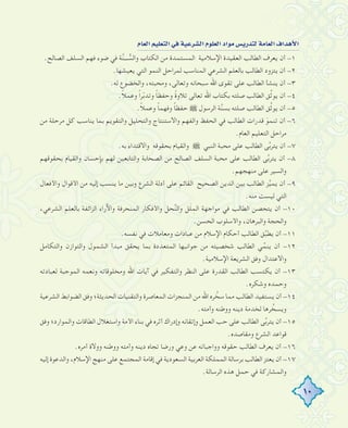 10
ΩÉ©dGº«∏©àdG»aá«Yô°ûdGΩƒ∏©dGOGƒe¢ùjQóàdáeÉ©dG±GógC’G
.‫اﻟﺼﺎﻟﺢ‬ ‫اﻟﺴﻠﻒ‬ ‫ﻓﻬﻢ‬ ‫ﺿﻮء‬ ‫ﻓﻲ‬ ‫ﺔ‬‫ﱠ‬‫ﻨ‬‫ـــ‬ ‫ﱡ‬‫واﻟﺴ‬ ‫اﻟﻜﺘﺎب‬ ‫ﻣﻦ‬ ‫اﻟﻤﺴﺘﻤﺪة‬ ‫اﻹﺳﻼﻣﻴﺔ‬ ‫اﻟﻌﻘﻴﺪة‬ ‫اﻟﻄﺎﻟﺐ‬ ‫ﻳﻌﺮف‬ ‫أن‬ -١
.‫ﻳﻌﻴﺸﻬﺎ‬ ‫اﻟﺘﻲ‬ ‫اﻟﻨﻤﻮ‬ ‫ﻟﻤﺮاﺣﻞ‬ ‫اﻟﻤﻨﺎﺳﺐ‬ ‫اﻟﺸﺮﻋﻲ‬ ‫ﺑﺎﻟﻌﻠﻢ‬ ‫اﻟﻄﺎﻟﺐ‬ ‫ﻳﺘﺰود‬ ‫أن‬ -٢
.‫ﻟﻪ‬ ‫واﻟﺨﻀﻮع‬ ،‫وﻣﺤﺒﺘﻪ‬ ،‫وﺗﻌﺎﻟﻰ‬ ‫ﺳﺒﺤﺎﻧﻪ‬ ‫اﷲ‬ ‫ﺗﻘﻮى‬ ‫ﻋﻠﻰ‬ ‫اﻟﻄﺎﻟﺐ‬ ‫ﻳﻨﺸﺄ‬ ‫أن‬ -٣
.ً‫ﻼ‬‫وﻋﻤ‬ ً‫ا‬‫ﺮ‬ّ‫ﺑ‬‫وﺗﺪ‬ ً‫ﺎ‬‫وﺣﻔﻈ‬ ً‫ة‬‫ﺗﻼو‬ ‫ﺗﻌﺎﻟﻰ‬ ‫اﷲ‬ ‫ﺑﻜﺘﺎب‬ ‫ﺻﻠﺘﻪ‬ ‫اﻟﻄﺎﻟﺐ‬ ‫ﻖ‬‫ﱢ‬‫ﺛ‬‫ﻳﻮ‬ ‫أن‬ -٤
.ً‫ﻼ‬‫وﻋﻤ‬ ً‫ﺎ‬‫وﻓﻬﻤ‬ ً‫ﺎ‬‫ﺣﻔﻈ‬ ˜ ‫اﻟﺮﺳﻮل‬ ‫ﺔ‬‫ﱠ‬‫ﻨ‬‫ﺑﺴ‬ ‫ﺻﻠﺘﻪ‬ ‫اﻟﻄﺎﻟﺐ‬ ‫ﻖ‬‫ﱢ‬‫ﺛ‬‫ﻳﻮ‬ ‫أن‬ -٥
‫ﻣﻦ‬ ‫ﻣﺮﺣﻠﺔ‬ ‫ﻛﻞ‬ ‫ﻳﻨﺎﺳﺐ‬ ‫ﺑﻤﺎ‬ ‫واﻟﺘﻘﻮﻳﻢ‬ ‫واﻟﺘﺤﻠﻴﻞ‬ ‫واﻻﺳﺘﻨﺘﺎج‬ ‫واﻟﻔﻬﻢ‬ ‫اﻟﺤﻔﻆ‬ ‫ﻓﻲ‬ ‫اﻟﻄﺎﻟﺐ‬ ‫ﻗﺪرات‬ َ‫ﻮ‬‫ﺗﻨﻤ‬ ‫أن‬ -٦
.‫اﻟﻌﺎم‬ ‫اﻟﺘﻌﻠﻴﻢ‬ ‫ﻣﺮاﺣﻞ‬
.‫ﺑﻪ‬ ‫واﻻﻗﺘﺪاء‬ ‫ﺑﺤﻘﻮﻗﻪ‬ ‫واﻟﻘﻴﺎم‬ ˜ ‫اﻟﻨﺒﻲ‬ ‫ﻣﺤﺒﺔ‬ ‫ﻋﻠﻰ‬ ‫اﻟﻄﺎﻟﺐ‬ ‫ﻰ‬‫ﱠ‬‫ﺑ‬‫ﻳﺘﺮ‬ ‫أن‬ -٧
‫ﺑﺤﻘﻮﻗﻬﻢ‬ ‫واﻟﻘﻴﺎم‬ ‫ﺑﺈﺣﺴﺎن‬ ‫ﻟﻬﻢ‬ ‫واﻟﺘﺎﺑﻌﻴﻦ‬ ‫اﻟﺼﺤﺎﺑﺔ‬ ‫ﻣﻦ‬ ‫اﻟﺼﺎﻟﺢ‬ ‫اﻟﺴﻠﻒ‬ ‫ﻣﺤﺒﺔ‬ ‫ﻋﻠﻰ‬ ‫اﻟﻄﺎﻟﺐ‬ ‫ﻰ‬‫ﱠ‬‫ﺑ‬‫ﻳﺘﺮ‬ ‫أن‬ -٨
.‫ﻣﻨﻬﺠﻬﻢ‬ ‫ﻋﻠﻰ‬ ‫واﻟﺴﻴﺮ‬
‫واﻷﻓﻌﺎل‬ ‫اﻷﻗﻮال‬ ‫ﻣﻦ‬ ‫إﻟﻴﻪ‬ ‫ﻳﻨﺴﺐ‬ ‫ﻣﺎ‬ ‫وﺑﻴﻦ‬ ‫اﻟﺸﺮع‬ ‫أدﻟﺔ‬ ‫ﻋﻠﻰ‬ ‫اﻟﻘﺎﺋﻢ‬ ‫اﻟﺼﺤﻴﺢ‬ ‫اﻟﺪﻳﻦ‬ ‫ﺑﻴﻦ‬ ‫اﻟﻄﺎﻟﺐ‬ ‫ﺰ‬‫ﱢ‬‫ﻴ‬‫ﻳﻤ‬ ‫أن‬ -٩
.‫ﻣﻨﻪ‬ ‫ﻟﻴﺴﺖ‬ ‫اﻟﺘﻲ‬
،‫اﻟﺸﺮﻋﻲ‬ ‫ﺑﺎﻟﻌﻠﻢ‬ ‫اﻟﺰاﺋﻔﺔ‬ ‫واﻵراء‬ ‫اﻟﻤﻨﺤﺮﻓﺔ‬ ‫واﻷﻓﻜﺎر‬ ‫ﺤﻞ‬‫ﱢ‬‫ﻨ‬‫واﻟ‬ ‫ﻞ‬َ‫ﻠ‬ ِ‫اﻟﻤ‬ ‫ﻣﻮاﺟﻬﺔ‬ ‫ﻓﻲ‬ ‫اﻟﻄﺎﻟﺐ‬ ‫ﻳﺘﺤﺼﻦ‬ ‫أن‬ -١٠
.‫اﻟﺤﺴﻦ‬ ‫واﻷﺳﻠﻮب‬ ،‫واﻟﺒﺮﻫﺎن‬ ‫واﻟﺤﺠﺔ‬
.‫ﻧﻔﺴﻪ‬ ‫ﻓﻲ‬ ‫وﻣﻌﺎﻣﻼت‬ ‫ﻋﺒﺎدات‬ ‫ﻣﻦ‬ ‫اﻹﺳﻼم‬ ‫أﺣﻜﺎم‬ ‫اﻟﻄﺎﻟﺐ‬ ‫ﻖ‬‫ﱢ‬‫ﺒ‬‫ﻳﻄ‬ ‫أن‬ -١١
‫واﻟﺘﻜﺎﻣﻞ‬ ‫واﻟﺘﻮازن‬ ‫اﻟﺸﻤﻮل‬ ‫ﻣﺒﺪأ‬ ‫ﻳﺤﻘﻖ‬ ‫ﺑﻤﺎ‬ ‫اﻟﻤﺘﻌﺪدة‬ ‫ﺟﻮاﻧﺒﻬﺎ‬ ‫ﻣﻦ‬ ‫ﺷﺨﺼﻴﺘﻪ‬ ‫اﻟﻄﺎﻟﺐ‬ ‫ﻲ‬‫ﱢ‬‫ﻳﻨﻤ‬ ‫أن‬ -١٢
.‫اﻹﺳﻼﻣﻴﺔ‬ ‫اﻟﺸﺮﻳﻌﺔ‬ ‫وﻓﻖ‬ ‫واﻻﻋﺘﺪال‬
‫ﻟﻌﺒﺎدﺗﻪ‬ ‫اﻟﻤﻮﺟﺒﺔ‬ ‫وﻧﻌﻤﻪ‬ ‫وﻣﺨﻠﻮﻗﺎﺗﻪ‬ ‫اﷲ‬ ‫آﻳﺎت‬ ‫ﻓﻲ‬ ‫واﻟﺘﻔﻜﻴﺮ‬ ‫اﻟﻨﻈﺮ‬ ‫ﻋﻠﻰ‬ ‫اﻟﻘﺪرة‬ ‫اﻟﻄﺎﻟﺐ‬ ‫ﻳﻜﺘﺴﺐ‬ ‫أن‬ -١٣
.‫وﺷﻜﺮﻩ‬ ‫وﺣﻤﺪﻩ‬
‫اﻟﺸﺮﻋﻴﺔ‬ ‫اﻟﻀﻮاﺑﻂ‬ ‫وﻓﻖ‬ ‫اﻟﺤﺪﻳﺜﺔ؛‬ ‫واﻟﺘﻘﻨﻴﺎت‬ ‫اﻟﻤﻌﺎﺻﺮة‬ ‫اﻟﻤﻨﺠﺰات‬ ‫ﻣﻦ‬ ‫اﷲ‬ ‫ﺮﻩ‬ ‫ﱠ‬‫ﺳﺨ‬ ‫ﻣﻤﺎ‬ ‫اﻟﻄﺎﻟﺐ‬ ‫ﻳﺴﺘﻔﻴﺪ‬ ‫أن‬ -١٤
.‫وأﻣﺘﻪ‬ ‫ووﻃﻨﻪ‬ ‫دﻳﻨﻪ‬ ‫ﻟﺨﺪﻣﺔ‬ ‫ﺮﻫﺎ‬ ‫ﱢ‬‫وﻳﺴﺨ‬
‫وﻓﻖ‬ ‫واﻟﻤﻮارد؛‬ ‫اﻟﻄﺎﻗﺎت‬ ‫واﺳﺘﻐﻼل‬ ‫اﻷﻣﺔ‬ ‫ﺑﻨﺎء‬ ‫ﻓﻲ‬ ‫أﺛﺮﻩ‬ ‫وإدراك‬ ‫وإﺗﻘﺎﻧﻪ‬ ‫اﻟﻌﻤﻞ‬ ‫ﺣﺐ‬ ‫ﻋﻠﻰ‬ ‫اﻟﻄﺎﻟﺐ‬ ‫ﻰ‬‫ﱠ‬‫ﺑ‬‫ﻳﺘﺮ‬ ‫أن‬ -١٥
.‫وﻣﻘﺎﺻﺪﻩ‬ ‫اﻟﺸﺮع‬ ‫ﻗﻮاﻋﺪ‬
.‫أﻣﺮﻩ‬ ‫ووﻻة‬ ‫ووﻃﻨﻪ‬ ‫وأﻣﺘﻪ‬ ‫دﻳﻨﻪ‬ ‫ﺗﺠﺎﻩ‬ ‫ورﺿﺎ‬ ‫وﻋﻲ‬ ‫ﻋﻦ‬ ‫وواﺟﺒﺎﺗﻪ‬ ‫ﺣﻘﻮﻗﻪ‬ ‫اﻟﻄﺎﻟﺐ‬ ‫ﻳﻌﺮف‬ ‫أن‬ -١٦
‫إﻟﻴﻪ‬ ‫واﻟﺪﻋﻮة‬ ،‫اﻹﺳﻼم‬ ‫ﻣﻨﻬﺞ‬ ‫ﻋﻠﻰ‬ ‫اﻟﻤﺠﺘﻤﻊ‬ ‫إﻗﺎﻣﺔ‬ ‫ﻓﻲ‬ ‫اﻟﺴﻌﻮدﻳﺔ‬ ‫اﻟﻌﺮﺑﻴﺔ‬ ‫اﻟﻤﻤﻠﻜﺔ‬ ‫ﺑﺮﺳﺎﻟﺔ‬ ‫اﻟﻄﺎﻟﺐ‬ ‫ﻳﻌﺘﺰ‬ ‫أن‬ -١٧
.‫اﻟﺮﺳﺎﻟﺔ‬ ‫ﻫﺬﻩ‬ ‫ﺣﻤﻞ‬ ‫ﻓﻲ‬ ‫واﻟﻤﺸﺎرﻛﺔ‬
 