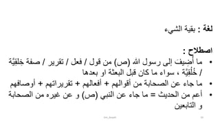 ‫لغة‬:‫بقية‬‫الشيء‬
‫اصطالح‬:
•‫هللا‬ ‫رسول‬ ‫إلى‬ َ‫يف‬ ِ‫ض‬ُ‫أ‬ ‫ما‬(‫ص‬)‫قول‬ ‫من‬/‫فعل‬/‫تقرير‬/‫ص‬‫َّة‬‫ي‬ِ‫ق‬‫ل‬ ِ‫خ‬ ‫فة‬
/‫بعدها‬ ‫او‬ ‫البعثة‬ ‫قبل‬ ‫كان‬ ‫ما‬ ‫سواء‬ ، ‫َّة‬‫ي‬ِ‫ق‬ُ‫ل‬ُ‫خ‬
•‫أقوالهم‬ ‫من‬ ‫الصحابة‬ ‫عن‬ ‫جاء‬ ‫ما‬+‫أفعالهم‬+‫تقريراتهم‬+‫أوصاف‬‫هم‬
•‫الحديث‬ ‫من‬ ‫أعم‬=‫النبي‬ ‫عن‬ ‫جاء‬ ‫ما‬(‫ص‬)‫الصحابة‬ ‫من‬ ‫غيره‬ ‫عن‬ ‫و‬
‫التابعين‬ ‫و‬
tim_Aisyah 10
 