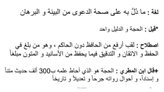 ‫لغة‬:‫البره‬ ‫و‬ ‫البينة‬ ‫من‬ ‫الدعوى‬ ‫صحة‬ ‫على‬ ‫به‬ َّ‫ل‬ُ‫د‬ ‫ما‬‫ان‬
*‫قيل‬:‫واحد‬ ‫الدليل‬ ‫و‬ ‫الحجة‬
‫اصطالح‬:‫الحاكم‬ ‫دون‬ ‫الحافظ‬ ‫من‬ ‫أرفع‬ ‫لقب‬‫في‬ ‫بلغ‬ ‫من‬ ‫وهو‬ ،
‫الم‬ ‫و‬ ‫األسانيد‬ ‫من‬ ‫يحفظ‬ ‫فيما‬ ‫التدقيق‬ ‫و‬ ‫االتقان‬ ‫و‬ ‫الحفظ‬ً‫ا‬‫مبلغ‬ ‫تون‬
+‫المطري‬ ‫ابن‬ ‫قال‬:‫ب‬ ‫علمه‬ ‫أحاط‬ ‫الذي‬ ‫هو‬ ‫الحجة‬300ً‫ا‬‫متن‬ ‫حديث‬ ‫ألف‬
ً‫ا‬‫تاريخ‬ ‫و‬ ً‫ال‬‫تعدي‬ ‫و‬ ً‫ا‬‫جرح‬ ‫رواته‬ ‫أحوال‬ ‫و‬ ،ً‫ا‬‫إسناد‬ ‫و‬
tim_Aisyah 40
 