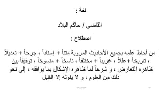 ‫لغة‬:
‫القاضي‬/‫البالد‬ ‫حاكم‬
‫اصطالح‬:
ً‫ا‬‫متن‬ ‫المروية‬ ‫األحاديث‬ ‫بجميع‬ ‫علمه‬ ‫أحاط‬ ‫من‬+ً‫ا‬‫جرح‬ ، ً‫ا‬‫إسناد‬+ً‫ال‬‫تعدي‬
ً‫ا‬‫تاريخ‬ ،+ً‫ا‬‫غريب‬ ، ً‫ال‬‫عل‬+ً‫ا‬‫ناسخ‬ ، ً‫ا‬‫مختلف‬+‫ت‬ ، ً‫ا‬‫منسوخ‬‫بين‬ ً‫ا‬‫وفيق‬
‫نحو‬ ‫إلى‬ ، ‫يوافقه‬ ‫بما‬ ‫اإلشكال‬ ‫ظاهره‬ ‫لما‬ ً‫ا‬‫شرح‬ ‫و‬ ، ‫التعارض‬ ‫ظاهره‬
‫إال‬ ‫يفوته‬ ‫ال‬ ‫و‬ ، ‫العلوم‬ ‫من‬ ‫ذلك‬‫القليل‬
tim_Aisyah 42
 
