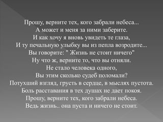 Прошу, верните тех, кого забрали небеса...
А может и меня за ними заберите.
И как хочу я вновь увидеть те глаза,
И ту печальную улыбку вы из пепла возродите...
Вы говорите: " Жизнь не стоит ничего"
Ну что ж, верните то, что вы отняли.
Не стало человека одного,
Вы этим сколько судеб поломали?
Потухший взгляд, грусть в сердце, в мыслях пустота.
Боль расставания в тех душах не дает покоя.
Прошу, верните тех, кого забрали небеса.
Ведь жизнь.. она пуста и ничего не стоит.
 