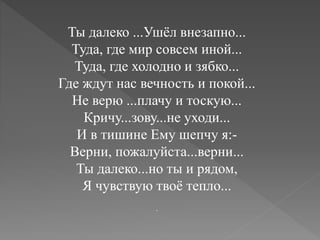 Ты далеко ...Ушёл внезапно...
Туда, где мир совсем иной...
Туда, где холодно и зябко...
Где ждут нас вечность и покой...
Не верю ...плачу и тоскую...
Кричу...зову...не уходи...
И в тишине Ему шепчу я:-
Верни, пожалуйста...верни...
Ты далеко...но ты и рядом,
Я чувствую твоё тепло...
.
 