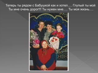 Теперь ты рядом с Бабушкой как и хотел…. Глупый ты мой
Ты мне очень дорог!!! Ты нужен мне…. Ты моя жизнь….
 