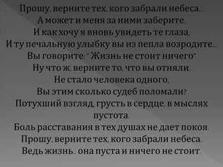 Прошу,верните тех, когозабрали небеса...
А можети меняза нимизаберите.
И какхочу я вновь увидетьтеглаза,
И тупечальную улыбкувы из пепла возродите...
Вы говорите:"Жизнь не стоитничего"
Ну что ж, вернитето,что вы отняли.
Не сталочеловекаодного,
Вы этимсколькосудебполомали?
Потухшийвзгляд,грустьв сердце,в мыслях
пустота.
Больрасставанияв тех душах не дает покоя.
Прошу,верните тех, когозабрали небеса.
Ведь жизнь.. онапустаи ничего не стоит.
 