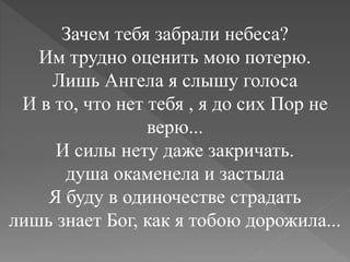 Зачем тебя забрали небеса?
Им трудно оценить мою потерю.
Лишь Ангела я слышу голоса
И в то, что нет тебя , я до сих Пор не
верю...
И силы нету даже закричать.
душа окаменела и застыла
Я буду в одиночестве страдать
лишь знает Бог, как я тобою дорожила...
 