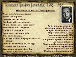 Коли вже дні спинили плин
І випало вмирати,
До неба лавами пішли
Солдати з Вестерплятте.
(А літо було гарне того року)
І так співали: "То пусте
Що нам боліли рани -
Зате ж весела путь веде
На осяйні поляни.
(А на землі того року було стільки
вересу)
Стояли в Гданську ми, як мур,
Не брали нас гармати.
Тепер Ми в хмарах після бур,
Солдати з Вестерплятте".
І ті, чий слух сяга зірок,
Зір плине в даль бездонну -
Почули в небі рівний крок
Морського батальйону.
І спів лунав такий: "Аби
Не згаять час чудесний,
Ми грітись будем в теплі дні
На вересі небеснім.
Коли ж подмуть вітри зими
І стане сніг кружляти
Понад Варшавою - то ми,
Солдати з Вестерплятте".
Пісня про солдатів з Вестерплятте
 