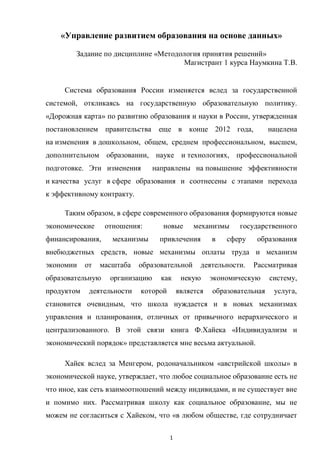 1
«Управление развитием образования на основе данных»
Задание по дисциплине «Методология принятия решений»
Магистрант 1 курса Наумкина Т.В.
Система образования России изменяется вслед за государственной
системой, откликаясь на государственную образовательную политику.
«Дорожная карта» по развитию образования и науки в России, утвержденная
постановлением правительства еще в конце 2012 года, нацелена
на изменения в дошкольном, общем, среднем профессиональном, высшем,
дополнительном образовании, науке и технологиях, профессиональной
подготовке. Эти изменения направлены на повышение эффективности
и качества услуг в сфере образования и соотнесены с этапами перехода
к эффективному контракту.
Таким образом, в сфере современного образования формируются новые
экономические отношения: новые механизмы государственного
финансирования, механизмы привлечения в сферу образования
внебюджетных средств, новые механизмы оплаты труда и механизм
экономии от масштаба образовательной деятельности. Рассматривая
образовательную организацию как некую экономическую систему,
продуктом деятельности которой является образовательная услуга,
становится очевидным, что школа нуждается и в новых механизмах
управления и планирования, отличных от привычного иерархического и
централизованного. В этой связи книга Ф.Хайека «Индивидуализм и
экономический порядок» представляется мне весьма актуальной.
Хайек вслед за Менгером, родоначальником «австрийской школы» в
экономической науке, утверждает, что любое социальное образование есть не
что иное, как сеть взаимоотношений между индивидами, и не существует вне
и помимо них. Рассматривая школу как социальное образование, мы не
можем не согласиться с Хайеком, что «в любом обществе, где сотрудничает