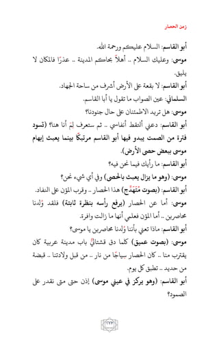 ‫احلصار‬ ‫زمن‬
011
:‫القاام‬ ‫أبو‬.‫اهلل‬ ‫ورمحة‬ ‫عليكم‬ ‫السالم‬
:‫موىس‬‫السالم‬ ‫وعليك‬..‫أه‬‫ال‬‫املدينة‬ ‫حباكم‬..‫ال‬ ‫فاملاكن‬ ‫ا‬‫عذر‬
.‫يليق‬
:‫القاام‬ ‫أبو‬.‫اجلهاد‬ ‫ساحة‬ ‫من‬ ‫أرشف‬ ‫األرض‬ ‫ىلع‬ ‫بقعة‬ ‫ال‬
:‫السلماين‬.‫القاسم‬ ‫أبا‬ ‫يا‬ ‫تقول‬ ‫ما‬ ‫الصواب‬ ‫عني‬
:‫موىس‬‫جنودنا؟‬ ‫حال‬ ‫ىلع‬ ‫االطمئنان‬ ‫تريد‬ ‫هل‬
:‫القاام‬ ‫أبو‬‫أنفايس‬ ‫أتلقط‬ ‫دعين‬..‫هنا؟‬ ‫أنا‬ ‫م‬‫ل‬ ‫ستعرف‬ ‫ثم‬‫(تسود‬
‫إبهام‬ ‫يعبث‬ ‫عما‬ ‫ب‬ ‫مرتبًك‬ ‫القاام‬ ‫أبو‬ ‫فيها‬ ‫يبدو‬ ‫الصمت‬ ‫من‬ ‫فرت‬
)‫األرض‬ ‫حىص‬ ‫ببعض‬ ‫موىس‬.
:‫القاام‬ ‫أبو‬‫فيه؟‬ ‫حنن‬ ‫فيما‬ ‫رأيك‬ ‫ما‬
:‫موىس‬)‫باحلىص‬ ‫يعبث‬ ‫ال‬ ‫ي‬ ‫ما‬ ‫(وهو‬‫حنن؟‬ ‫يشء‬ ‫أي‬ ‫ويف‬
:‫القاام‬ ‫أبو‬)‫ج‬‫د‬‫ه‬‫ت‬‫م‬ ‫(بصو‬
ِّ َ َ
‫احلصار‬ ‫هذا‬..‫انلفاد‬ ‫ىلع‬ ‫املؤن‬ ‫وقرب‬.
:‫موىس‬‫احلصار‬ ‫عن‬ ‫أما‬)‫ثابتة‬ ‫بعظر‬ ‫رأاه‬ ‫(يرفع‬‫دلنا‬‫و‬ ‫فلقد‬
‫حمارصين‬...‫وافرة‬ ‫زالت‬ ‫ما‬ ‫أنها‬ ‫فعلم‬ ‫املؤن‬ ‫أما‬
:‫القاام‬ ‫أبو‬‫دلنا‬‫و‬ ‫بأننا‬ ‫تعين‬ ‫ماذا‬‫موىس؟‬ ‫يا‬ ‫حمارصين‬
:‫موىس‬)‫ميق‬ ‫(بصو‬‫اكن‬ ‫عربية‬ ‫مدينة‬ ‫باب‬ ‫قشتايل‬ ‫دق‬ ‫لكما‬
‫منا‬ ‫يقرتب‬..‫نار‬ ‫من‬ ‫ا‬‫ياج‬‫س‬ ‫احلصار‬ ‫اكن‬..‫والدتنا‬ ‫قبل‬ ‫من‬..‫قبضة‬
‫حديد‬ ‫من‬...‫يوم‬ ‫لك‬ ‫تطبق‬
:‫القاام‬ ‫أبو‬)‫موىس‬ ‫يين‬ ‫يف‬ ‫يرك‬ ‫(وهو‬‫إذن‬‫ىلع‬ ‫نقدر‬ ‫مىت‬ ‫حىت‬
‫الصمود؟‬
 