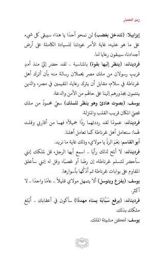 ‫احلصار‬ ‫زمن‬
67
:‫ابيال‬ ‫إي‬)‫بغضب‬ ‫(تتدخل‬‫يشء‬ ‫لك‬ ‫سيبىق‬ ،‫هذا‬ ‫يا‬ ‫ا‬‫أحد‬ ‫نمحو‬ ‫لن‬
‫أرض‬ ‫ىلع‬ ‫الاكملة‬ ‫للسيادة‬ ‫عودتنا‬ ‫األمر‬ ‫اغية‬ ،‫عليه‬ ‫هو‬ ‫ما‬ ‫ىلع‬
.‫نلا‬ ‫راعيا‬ ‫سيبقون‬ ،‫أجدادنا‬
:‫د‬ ‫فرديعا‬‫إيل‬ ‫(يعظر‬) ‫بقو‬ ‫ها‬‫باملناسبة‬..‫أمد‬ ‫منذ‬ ‫إيل‬ ‫حرض‬ ‫لقد‬
‫أهل‬ ‫أترك‬ ‫بأن‬ ‫منه‬ ‫رسالة‬ ‫حيمالن‬ ‫مرص‬ ‫ملك‬ ‫من‬ ‫رسوالن‬ ‫قريب‬
‫واُلين‬ ،‫مرص‬ ‫يف‬ ‫املقيمني‬ ‫راعياه‬ ‫يرتك‬ ‫أن‬ ‫مقابل‬ ،‫سالم‬ ‫يف‬ ‫غرناطة‬
.‫وادلعة‬ ‫األمن‬ ‫من‬ ‫حاهلم‬ ‫ىلع‬ ‫إيلنا‬ ‫جبذورهم‬ ‫ينتمون‬
:‫يواف‬)‫للملك‬ ‫يعظر‬ ‫وهو‬ ‫هادئ‬ ‫(بصو‬‫من‬ ‫حممود‬ ‫سيع‬‫ملك‬
.‫واملزنلة‬ ‫القلب‬ ‫قريب‬ ‫املاكن‬ ‫قيص‬
:‫د‬ ‫فرديعا‬‫رد‬ ‫رددتهما‬ ‫لقد‬ ‫ا‬‫عموم‬‫وقلت‬ ‫أقاريب‬ ‫من‬ ‫فهما‬ ‫؛‬‫مجيال‬ ‫ا‬
.‫أهلنا‬ ‫تعامل‬ ‫كما‬ ‫غرناطة‬ ‫أهل‬ ‫سنعامل‬ :‫هلما‬
:‫القاام‬ ‫أبو‬‫ن‬‫ع‬‫م‬‫الرد‬.‫نريد‬ ‫ما‬ ‫اغية‬ ‫وذلك‬ ،‫موالي‬ ‫يا‬
:‫د‬ ‫فرديعا‬‫ا‬‫رأي‬ ‫ُللك‬ ‫أملح‬ ‫ال‬..‫إنين‬ ‫مللكك‬ ‫قل‬ ،‫الرجل‬ ‫أيها‬ ‫اسمع‬
‫سأعلق‬ ‫إنين‬ ‫هل‬ ‫وقل‬ ،‫ا‬‫غصب‬ ‫أو‬ ‫ا‬‫رض‬ ‫إن‬ ،‫غرناطة‬ ‫لتسلم‬ ‫سأحرض‬
‫أ‬ ‫ثم‬ ‫غرناطة‬ ‫بوابات‬ ‫ىلع‬ ‫املقاوم‬‫د‬‫ك‬.‫بأسوارها‬ ‫ها‬
:‫يواف‬)‫ويتوال‬ ‫ع‬ ‫(يف‬‫قلي‬ ‫موالي‬ ‫يتمهل‬ ‫أال‬.. ‫ال‬‫ا‬‫واحد‬ ‫ا‬‫اعم‬..‫ال‬
.‫أكرث‬
:‫د‬ ‫فرديعا‬‫ا‬ ‫(يرفع‬
َ
‫ب‬‫اب‬
َ
)‫ا‬‫مهدد‬ ‫يمعاه‬ ‫ة‬‫سأكون‬‫أعقابك‬ ‫يف‬..‫أ‬‫ب‬‫ل‬‫غ‬
.‫بذلك‬ ‫ملكك‬
:‫يواف‬.‫امللك‬ ‫مشيئة‬ ‫تلكن‬
 