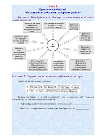 Урок 5
Практична робота №3
«Опрацювання зображень, створених раніше».
Завдання 1. Зафарбуй на карті умінь стрілки, що вказують на дії, які ти
можеш виконати:
Завдання 2. Порядок завантаження графічного редактора
Максим на картках записав такі слова:
Запиши, які картки та в якій послідовності слід розташувати, щоб утворилось
повідомлення, яке пояснює порядок наступних дій:
1. Графічний редактор можна завантажувати в такому порядку: _________________
2. Щоб зберегти графічний файл із новим ім'ям, виконують такі дії: _____________
 