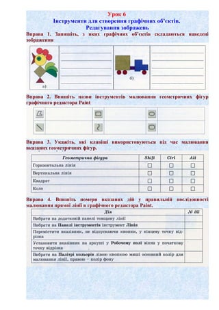 Урок 6
Інструменти для створення графічних об’єктів.
Редагування зображень
Вправа 1. Запишіть, з яких графічних об’єктів складаються наведені
зображення
Вправа 2. Впишіть назви інструментів малювання геометричних фігур
графічного редактора Paint
Вправа 3. Укажіть, які клавіші використовуються під час малювання
вказаних геометричних фігур.
Вправа 4. Впишіть номери вказаних дій у правильній послідовності
малювання прямої лінії в графічного редактора Paint.
 