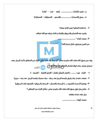 ‫جميع‬‫ال‬‫كوم‬ ‫دوت‬ ‫مذكرة‬ ‫لموقع‬ ‫محفوظة‬ ‫حقوق‬
www.Mozkra.com
12
‫ب‬-‫مفرد‬(‫آياته‬.................. )‫(ايته‬-‫ايت‬-)‫آيات‬
‫ت‬-‫جمع‬(................ )‫السماء‬‫(السمو‬-‫الس‬‫ما‬‫وات‬-)‫المسارات‬
2-‫فائد‬ ‫ما‬‫ة‬‫المطر؟‬‫ومن‬‫الذي‬‫ينزله؟‬
‫االنسان‬ ‫منه‬ ‫يشرب‬‫والحيوان‬‫و‬ ‫والنبات‬‫ينزله‬ ‫الذى‬‫تعالى‬ ‫الله‬ ‫هو‬
3-‫معنى‬‫آياته‬"...........................
‫م‬‫قدرة‬ ‫دالئل‬ ‫يعرفون‬ ‫الذين‬ ‫ن‬‫الله؟‬
‫الع‬ ‫من‬ ‫الثرى‬ ‫يأكل‬
ً
‫كلبا‬ ‫رأى‬
ً
‫رجال‬ ‫أن‬ " ‫سلم‬ ‫و‬ ‫عليه‬ ‫الله‬ ‫صلى‬ ‫الله‬ ‫رسول‬ ‫عن‬ ‫روى‬‫خفه‬ ‫الرجل‬ ‫فأخذ‬ ‫طش‬
" ‫الجنة‬ ‫ادخله‬ ‫و‬ ‫له‬ ‫الله‬ ‫فشكر‬ ‫ارواه‬ ‫حتى‬ ‫يغرف‬ ‫فجعل‬
1-: ‫هو‬ ‫الثرى‬‫بالماء‬ ‫المبلل‬ ‫التراب‬ ( .......–‫الصلبة‬ ‫االرض‬-) ‫السماء‬
2-(.‫خفه‬ ‫معنى‬‫رجله‬ ‫فى‬ ‫الرجل‬ ‫يلبسه‬ ‫رقيق‬ ‫جلد‬-‫يده‬ ‫فى‬ ‫الرجل‬ ‫يلبسه‬ ‫سميك‬ ‫جلد‬–‫حرير‬)
3-‫الشريف‬ ‫الحديث‬ ‫يوصينا‬‫ـ‬‫ب‬‫باالنسان‬ ‫الرحمة‬ (..–‫بالحيوان‬ ‫الرحمة‬–)‫الحيوان‬ ‫على‬ ‫القسوة‬
4-‫؟‬ ‫العطش‬ ‫من‬ ‫الثرى‬ ‫يأكل‬ : ‫سلم‬ ‫و‬ ‫عليه‬ ‫الله‬ ‫صلى‬ ‫الله‬ ‫رسول‬ ‫قول‬ ‫يدل‬ ‫عالم‬
‫عطشه‬ ‫شدة‬ ‫على‬ ‫يدل‬
.................... : ‫أرواه‬ ‫معنى‬
 