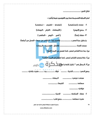 ‫جميع‬‫ال‬‫كوم‬ ‫دوت‬ ‫مذكرة‬ ‫لموقع‬ ‫محفوظة‬ ‫حقوق‬
www.Mozkra.com
14
‫قائل‬:‫النص‬...........................
‫فيما‬ ‫القوسين‬ ‫بين‬ ‫مما‬ ‫الصحيحة‬ ‫االجابة‬ ‫اختر‬‫يأتي‬:-
1-‫معنى‬()‫تستكيني‬‫(تبتعدي‬-‫تقتربي‬-)‫تخضعي‬
2-‫جمع‬()‫اليوم‬(‫األيهاما‬‫ت‬-‫االيام‬-)‫البومات‬
3-‫مضاد‬()
ً
‫غدا‬‫أمس‬ (-‫اليوم‬-‫الماض‬‫ي‬)
................ ‫ـ‬‫ب‬ ‫لمصر‬ ‫حبنا‬ ‫يتحقق‬‫(الغناء‬‫لها‬–‫حبها‬ ‫عن‬ ‫الكالم‬–‫من‬ ‫العمل‬‫أجل‬)‫ها‬
‫معنى‬:‫الفدا‬..........................‫(القتال‬–‫التضحية‬–)‫الجهاد‬
‫س‬1.‫األول؟‬ ‫البيت‬ ‫من‬ ‫تفهم‬ ‫كما‬ ،‫لمصر‬ ‫الشاعر‬ ‫دعا‬ ‫بما‬
‫س‬2.‫البيت‬ ‫من‬ ‫تفهم‬ ‫كما‬ ،‫لمصر‬ ‫الشاعر‬ ‫يتمني‬ ‫ماذا‬‫الثاني؟‬
‫س‬3.‫الجمال‬‫في‬‫مصر‬ ‫يا‬ ‫كلمة‬ ‫تكرار‬ ""
‫جمع‬:‫الدهر‬...........:‫الدنيا‬...................... ‫فؤاد‬:‫يد‬.......:‫مفرد‬:‫بالدي‬.........
:‫معنى‬:‫عزمي‬..............:‫الجهاد‬..............
:‫سهامه‬.............:‫اتقيها‬..............
:‫فؤادي‬.............
1-‫مضاد‬:‫السالمة‬............:‫الدنيا‬....................
:‫مفرد‬:‫سهامه‬...............‫جمع‬:‫قلب‬..................
 