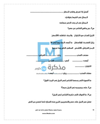 ‫جميع‬‫ال‬‫كوم‬ ‫دوت‬ ‫مذكرة‬ ‫لموقع‬ ‫محفوظة‬ ‫حقوق‬
www.Mozkra.com
15
‫تعرض‬ ‫إذا‬ ‫أفعل‬‫وطني‬................................................. ‫للخطر‬
‫الجمال‬‫في‬‫اتقيها‬‫بفؤادي‬:
‫الجمال‬‫في‬‫الدهر‬ ‫رمى‬ ‫ان‬‫سهامه‬:
‫س‬2.‫عن‬ ‫الشاعر‬ ‫يدافع‬ ‫بم‬‫مصر؟‬
‫ـل‬‫ي‬
ِّ
‫الن‬‫ب‬
ْ
‫ـذ‬
َ
‫الع‬‫ـو‬‫ـ‬‫ه‬
ْ
‫ـر‬‫ث‬
ْ
‫ـو‬‫ك‬‫ال‬‫ـة‬‫ن‬‫والج‬‫ـه‬‫ئ‬‫شاط‬ii
ْ
‫ـر‬‫ض‬‫األخ‬
‫ـان‬
َّ
‫ري‬‫ـة‬‫ح‬‫ف‬
َّ
‫الص‬ii
ْ
‫ـر‬‫ظ‬‫ـ‬‫ن‬‫والم‬‫ما‬‫أبهى‬
َ
‫الخلد‬‫وما‬
ْ
‫أنضر‬ii!
‫ـر‬‫ح‬‫ـ‬‫ب‬‫ال‬،‫ـاض‬
َّ
‫ـي‬
َ
‫الف‬ii‫ـدس‬‫ـق‬‫ل‬‫ا‬‫الساقي‬
َ
‫الناس‬‫وما‬‫غرسوا‬
:‫معنى‬................. ‫العذب‬:‫ريان‬................:‫الفياض‬.................
‫أبهى‬:...............‫أنضر‬:..............:‫القدس‬.................
:‫الكوثر‬..............
:‫مضاد‬:‫العذب‬..................:‫ريان‬............‫أبهى‬:.................
‫الصورة‬ ‫ما‬‫التي‬‫النيل‬ ‫لنهر‬ ‫الشاعر‬ ‫رسمها‬‫في‬‫البيت‬‫االول؟‬
‫س‬2.‫م‬‫النيل‬ ‫نهر‬ ‫وجه‬ ‫يبدو‬ ‫تى‬‫؟‬
ً
‫بديعا‬
‫س‬3.‫الفوائد‬ ‫ما‬‫التي‬‫لنهر‬ ‫الشاعر‬ ‫ذكرها‬‫النيل؟‬
‫مصر‬ ‫على‬ ‫النيل‬ ‫نهر‬ ‫فضل‬‫اشرح‬ ‫والمصريين‬‫النص‬ ‫من‬ ‫تفهم‬ ‫كما‬ ‫العبارة‬ ‫هذه‬
 