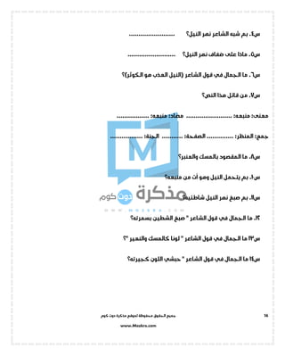 ‫جميع‬‫ال‬‫كوم‬ ‫دوت‬ ‫مذكرة‬ ‫لموقع‬ ‫محفوظة‬ ‫حقوق‬
www.Mozkra.com
16
‫س‬4‫نهر‬ ‫الشاعر‬ ‫شبه‬ ‫بم‬ .‫النيل؟‬........................
‫س‬5.‫نهر‬ ‫ضفاف‬ ‫على‬ ‫ماذا‬‫النيل؟‬.........................
‫س‬6.‫الجمال‬ ‫ما‬‫في‬‫الشاعر‬ ‫قول‬‫(النيل‬‫هو‬ ‫العذب‬‫الكوثر‬‫)؟‬
‫س‬7.‫هذا‬ ‫قائل‬ ‫من‬‫النص؟‬
:‫معنى‬:‫منبعه‬........................:‫مضاد‬:‫منبعه‬.................
:‫جمع‬:‫المنظر‬..............:‫الصفحة‬...........:‫الجنة‬.................
‫س‬8‫بالمسك‬ ‫المقصود‬ ‫ما‬ .‫والعنبر‬‫؟‬
‫س‬10‫النيل‬ ‫يتحمل‬ ‫بم‬ .‫ت‬
ّ
‫ا‬ ‫وهو‬‫من‬‫منبعه؟‬
‫س‬11‫النيل‬ ‫نهر‬ ‫صبغ‬ ‫بم‬ .‫شاطئيه؟‬
12‫الجمال‬ ‫ما‬ .‫في‬‫الشطين‬ ‫صبغ‬ " ‫الشاعر‬ ‫قول‬‫بسمرته؟‬
‫س‬13‫الجمال‬ ‫ما‬‫في‬‫كالمسك‬ ‫لونا‬ " ‫الشاعر‬ ‫قول‬" ‫والنعير‬‫؟‬
‫س‬14‫الجمال‬ ‫ما‬‫قول‬ ‫في‬" ‫الشاعر‬‫حبشي‬‫اللون‬‫كجيرته؟‬
 