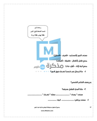 ‫جميع‬‫ال‬‫كوم‬ ‫دوت‬ ‫مذكرة‬ ‫لموقع‬ ‫محفوظة‬ ‫حقوق‬
www.Mozkra.com
17
‫الدور‬ ‫معنى‬‫(المساجد‬–‫الغرف‬–)‫المنازل‬
‫طفل‬ ‫جمع‬‫(أطفال‬–‫طفولة‬–)‫أطياف‬
‫انية‬ ‫جمع‬‫(إناء‬–‫أوان‬-)‫بناء‬
1-‫الجمال‬ ‫ما‬‫في‬‫فوق‬ ‫تضحك‬
ً
‫شمسا‬‫الدور؟‬
‫الشاعر‬ ‫وصف‬ ‫بم‬‫الشمس؟‬
2-‫ماذا‬‫أهدي‬‫الطفل‬‫صديقه؟‬
" ‫معنى‬...................... " ‫تضحك‬ " ‫مضاد‬ ..................... " ‫يهدى‬
1-‫معنى‬:‫يركض‬...................:‫انية‬.............
‫نور‬ ‫رسمت‬
‫الدور‬ ‫فوق‬ ‫تضحك‬ ً‫ا‬‫شمس‬
‫وردة‬ ً‫ال‬‫طف‬ ‫يهدى‬ ً‫ال‬‫طف‬
 