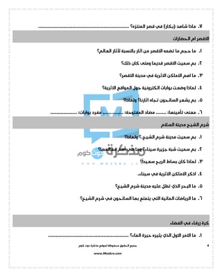 ‫جميع‬‫ال‬‫كوم‬ ‫دوت‬ ‫مذكرة‬ ‫لموقع‬ ‫محفوظة‬ ‫حقوق‬
www.Mozkra.com
4
7.‫شاهد‬ ‫ماذا‬()‫بكار‬‫في‬‫قصر‬‫المنتزه؟‬.............................................................
‫الحضارات‬ ‫ام‬ ‫االقصر‬
1.‫بالنسبة‬ ‫اثار‬ ‫من‬ ‫االقصر‬ ‫تضمه‬ ‫ما‬ ‫حجم‬ ‫ما‬‫ألثار‬‫العالم؟‬
2.‫قديما‬ ‫االقصر‬ ‫سميت‬ ‫بم‬‫كان‬ ‫ومتى‬‫ذلك؟‬
3.‫االثرية‬ ‫االماكن‬ ‫اهم‬ ‫ما‬‫في‬‫مدينة‬‫االقصر؟‬
4.‫المواقع‬ ‫حول‬ ‫الكترونية‬ ‫بوابات‬ ‫وضعت‬ ‫لماذا‬‫االثرية؟‬
5.‫السائحون‬ ‫يشعر‬ ‫بم‬‫تجاه‬‫اثارنا؟‬‫ولماذا‬‫؟‬
6.‫معنى‬...... :‫تأمينها‬.‫مضاد‬:‫المفتوحة‬‫مفرد‬ ..............:‫بوابات‬..................
‫السالم‬ ‫مدينة‬ ‫الشيخ‬ ‫شرم‬
1.‫شرم‬ ‫مدينة‬ ‫سميت‬ ‫بم‬.‫الشيخ‬‫؟‬‫ولماذا‬‫؟‬
2.‫جزيرة‬ ‫شبة‬ ‫سميت‬ ‫بم‬‫سيناء؟‬‫هي‬ ‫وما‬‫أهم‬‫معالمها؟‬
3.‫الريح‬ ‫بساط‬ ‫كان‬ ‫لماذا‬‫؟‬
ً
‫سعيدا‬
4.‫االثرية‬ ‫االماكن‬ ‫اذكر‬‫في‬.‫سيناء‬
5.‫البحر‬ ‫ما‬‫الذي‬‫شرم‬ ‫مدينة‬ ‫عليه‬ ‫تطل‬‫الشيخ؟‬
6.‫المائية‬ ‫الرياضات‬ ‫ما‬‫التي‬‫السائحون‬ ‫بها‬ ‫يتمتع‬‫في‬‫شرم‬‫الشيخ؟‬
‫زرقاء‬ ‫كرة‬‫في‬‫الفضاء‬
1.‫االول‬ ‫االمر‬ ‫ما‬‫الذي‬‫يثيره‬‫حيرة‬‫الماء؟‬......................................................
 