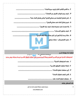 ‫جميع‬‫ال‬‫كوم‬ ‫دوت‬ ‫مذكرة‬ ‫لموقع‬ ‫محفوظة‬ ‫حقوق‬
www.Mozkra.com
5
2.‫االمر‬ ‫ما‬‫الثاني‬‫الذي‬‫يثيره‬‫حيرة‬‫الماء؟‬......................................................
3.‫كوكب‬ ‫يبدو‬ ‫كيف‬‫من‬ ‫االرض‬‫الفضاء؟‬.....................................................
4.‫سطح‬ ‫من‬ ‫اليابسة‬ ‫تشغل‬ ‫كم‬‫االرض؟‬‫يشغل‬ ‫وكم‬‫الماء‬‫منه؟‬.............................
5.‫الماء‬ ‫يتمثل‬ ‫فيم‬‫في‬‫سطح‬‫االرض؟‬..............................................................
6.‫إذا‬‫صعدت‬‫في‬‫ترى‬ ‫كيف‬ ‫فضاء‬ ‫سفينة‬‫االرض؟‬...........................................
7.‫يتكون‬ ‫كيف‬‫السحاب؟‬.................................................................................
8.‫على‬ ‫مياه‬ ‫هناك‬ ‫تكن‬ ‫لم‬ ‫لوم‬ ‫إذا‬ ‫يحدث‬ ‫ماذا‬‫االرض؟‬............................................
9.‫الصغيرتان‬ ‫مفرد‬–‫نرتفع‬ ‫مضاد‬
‫شجر‬ ‫وورقة‬ ‫ندى‬ ‫قطرة‬
‫استيق‬‫الفجر‬ ‫نور‬ ‫مع‬ ‫الدنيا‬ ‫ظت‬‫الفضي‬‫الجو‬ ‫ومأل‬‫رائع‬ ‫نسيم‬‫الشجر‬ ‫اوراق‬ ‫تمايلت‬‫جديد‬ ‫يوم‬ ‫بميالد‬ ‫فرحة‬
1.‫استيقظت‬ ‫متى‬‫الدنيا؟‬.....................................................................
2.‫تمايلت‬ ‫لماذا‬‫الفوار‬‫ق‬‫الشجر؟‬.............................................................
3.‫قطرة‬ ‫سقطت‬ ‫أين‬‫الندى؟‬.................................................................
4.‫قطرات‬ ‫تلهف‬ ‫االم‬‫الندى؟‬
5............................................... ‫على‬ ‫الندى‬ ‫قطرة‬ ‫سقطت‬
‫يقتله‬ ‫العطش‬ ‫كاد‬
 