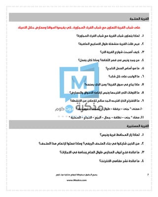 ‫جميع‬‫ال‬‫كوم‬ ‫دوت‬ ‫مذكرة‬ ‫لموقع‬ ‫محفوظة‬ ‫حقوق‬
www.Mozkra.com
7
‫المنتجة‬ ‫القرية‬
‫القرى‬ ‫شباب‬ ‫مع‬ ‫التعاون‬ ‫القرية‬ ‫شباب‬ ‫على‬،‫المجاورة‬‫كي‬‫اسواقا‬ ‫يقيموا‬‫خالل‬ ‫ومعارض‬‫االعياد‬
1.‫الق‬ ‫شباب‬ ‫مع‬ ‫القرية‬ ‫شباب‬ ‫يتعاون‬ ‫لماذا‬‫رى‬‫المجاورة؟‬
2.‫االسابيع‬ ‫طوال‬ ‫منشغلة‬ ‫القرية‬ ‫ظلت‬ ‫فيم‬‫الماضية؟‬
3.‫القرية‬ ‫شوارع‬ ‫أصبحت‬ ‫كيف‬‫االن؟‬
4.‫ونيس‬ ‫وجد‬ ‫من‬‫في‬‫قصر‬‫الثقافة؟‬‫كان‬ ‫وماذا‬‫يفعل؟‬
5.‫العمل‬ ‫أساس‬ ‫هو‬ ‫ما‬‫الناجح؟‬
6.‫كل‬ ‫على‬ ‫الواجب‬ ‫ما‬‫شاب‬‫؟‬
7.‫يباع‬ ‫ماذا‬‫في‬‫سوق‬‫القرية؟‬‫ومن‬‫الذي‬‫يصنعه؟‬
8.‫االوقات‬ ‫ما‬‫التي‬‫اقتر‬‫ونيس‬ ‫حها‬‫إلقامة‬‫االسواق‬‫والمعارض‬‫؟‬
9.‫االقتراح‬ ‫ما‬‫الذي‬‫سالم‬ ‫الجد‬ ‫اقترحه‬‫لإلعالن‬‫عن‬‫االنشطة؟‬
1 0.‫جنى‬ " ‫معنى‬–‫برفقة‬–‫طوال‬–‫تحجلنا‬–" ‫ترويحية‬
1 1.‫جنى‬ " ‫مضاد‬–‫نظافة‬–‫جمال‬–‫البيع‬–‫النجاح‬–‫المحلية‬"
‫المستنيرة‬ ‫القرية‬
1.‫قرية‬ ‫المحافظ‬ ‫زار‬ ‫لماذا‬‫ونيس؟‬
2.‫شا‬ ‫الذين‬ ‫من‬‫ركوا‬‫في‬‫المتحف‬ ‫بناء‬‫الريفي؟‬‫فعلوا‬ ‫وماذا‬‫إلتمام‬‫هذا‬‫المتحف؟‬
3.‫العام‬ ‫طوال‬ ‫المدارس‬ ‫ابواب‬ ‫فتح‬ ‫فائدة‬ ‫ما‬‫في‬ ‫وخاصة‬‫االجازات؟‬
4.‫نشر‬ ‫فائدة‬ ‫ما‬‫مقاهي‬‫االنترنت؟‬
 