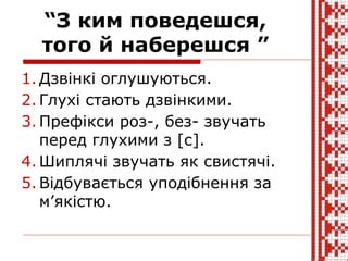 “З ким поведешся,
того й наберешся ”
1. Дзвінкі оглушуються.
2. Глухі стають дзвінкими.
3. Префікси роз-, без- звучать
перед глухими з [с].
4. Шиплячі звучать як свистячі.
5. Відбувається уподібнення за
м’якістю.
 
