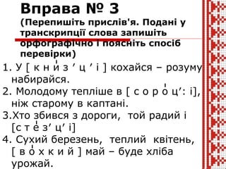 Вправа № 3
(Перепишіть прислів'я. Подані у
транскрипції слова запишіть
орфографічно і поясніть спосіб
перевірки)
1. У [ к н и з ′ ц ′ і ] кохайся – розуму
набирайся.
2. Молодому тепліше в [ c о р о ц′: і],
ніж старому в каптані.
3.Хто збився з дороги, той радий і
[c т е з′ ц′ і]
4. Сухий березень, теплий квітень,
[ в о х к и й ] май – буде хліба
урожай.
 