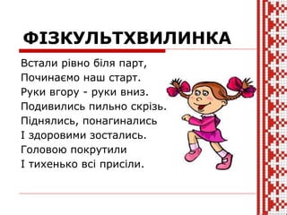 ФІЗКУЛЬТХВИЛИНКА
Встали рівно біля парт,
Починаємо наш старт.
Руки вгору - руки вниз.
Подивились пильно скрізь.
Піднялись, понагинались
І здоровими зостались.
Головою покрутили
І тихенько всі присіли.
 