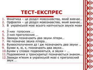 ТЕСТ-ЕКСПРЕС
1. Фонетика – це розділ мовознавства, який вивчає…
2. Орфоепія – це розділ мовознавства, який вивчає…
3. В українській мові всього налічується звуків мови
…
4. З них голосних …
5. З них приголосних …
6. Завжди позначають два звуки літери…
7. Не позначає звука літера…
8. Буквосполучення дз і дж позначають два звуки …
9. Букви я, ю, є, позначають два звуки…
10.Букви у словах подвоюються, а звуки – …
11.Подовження у транскрипції позначається знаком...
12.Завжди м’яким в українській мові є приголосний
звук …
 
