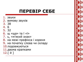 ПЕРЕВІР СЕБЕ
1. звуки
2. вимову звуків
3. 38
4. 6
5. 32
6. щ «ща» та ї «ї»
7. ь, «м’який знак»
8. на межі префікса і кореня
9. на початку слова чи складу
10.подовжуються
11.двома крапками
12.[ й ]
 