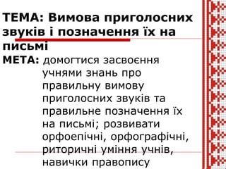 ТЕМА: Вимова приголосних
звуків і позначення їх на
письмі
МЕТА: домогтися засвоєння
учнями знань про
правильну вимову
приголосних звуків та
правильне позначення їх
на письмі; розвивати
орфоепічні, орфографічні,
риторичні уміння учнів,
навички правопису
 