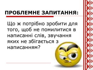Що ж потрібно зробити для
того, щоб не помилитися в
написанні слів, звучання
яких не збігається з
написанням?
ПРОБЛЕМНЕ ЗАПИТАННЯ:
 
