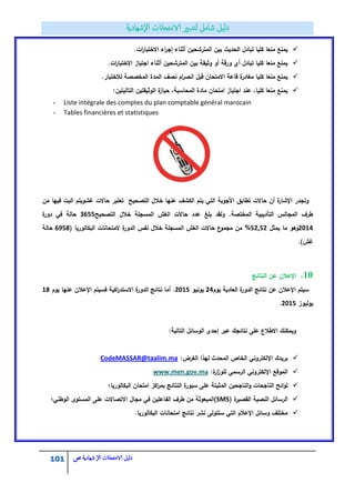 101 ‫الامتحاانت‬ ‫دليل‬‫ال‬‫شهادية‬‫ص‬
.‫ات‬‫ر‬‫االختبا‬ ‫اء‬‫ر‬‫إج‬ ‫أثناء‬ ‫المترشحيف‬ ‫بيف‬ ‫الحديث‬ ‫تبادؿ‬ ‫كميا‬ ‫منعا‬ ‫يمنع‬
.‫ات‬‫ر‬‫االختبا‬ ‫اجتياز‬ ‫أثناء‬ ‫المترشحيف‬ ‫بيف‬ ‫وثيقة‬ ‫أو‬ ‫ورقة‬ ‫أي‬ ‫تبادؿ‬ ‫كميا‬ ‫منعا‬ ‫يمنع‬
‫نصؼ‬ ‫اـ‬‫ر‬‫انص‬ ‫قبؿ‬ ‫االمتحاف‬ ‫قاعة‬ ‫ة‬‫مغادر‬ ‫كميا‬ ‫منعا‬ ‫يمنع‬.‫لالختبار‬ ‫المخصصة‬ ‫المدة‬
:‫التاليتيف‬ ‫الوثيقتيف‬ ‫ة‬‫حياز‬ ،‫المحاسبة‬ ‫مادة‬ ‫امتحاف‬ ‫اجتياز‬ ‫عند‬ ،‫كميا‬ ‫منعا‬ ‫يمنع‬
- Liste intégrale des comptes du plan comptable général marocain
- Tables financières et statistiques
‫عنيا‬ ‫الكشؼ‬ ‫يتـ‬ ‫التي‬ ‫األجوبة‬ ‫تطابؽ‬ ‫حاالت‬ ‫أف‬ ‫ة‬‫اإلشار‬ ‫وتجدر‬‫مف‬ ‫فييا‬ ‫البت‬ ‫غشويتـ‬ ‫حاالت‬ ‫تعتبر‬ ‫التصحيح‬ ‫خالؿ‬
‫المسجمة‬ ‫الغش‬ ‫حاالت‬ ‫عدد‬ ‫بمغ‬ ‫ولقد‬ .‫المختصة‬ ‫التأديبية‬ ‫المجالس‬ ‫طرؼ‬‫التصحيح‬ ‫خالؿ‬8122‫ة‬‫دور‬ ‫في‬ ‫حالة‬
2014‫يمثؿ‬ ‫ما‬ ‫وىو‬552,5%( ‫البكالوريا‬ ‫المتحانات‬ ‫ة‬‫الدور‬ ‫نفس‬ ‫خالؿ‬ ‫المسجمة‬ ‫الغش‬ ‫حاالت‬ ‫ع‬‫مجمو‬ ‫مف‬1423‫حالة‬
.)‫غش‬
11.‫النتائج‬ ‫عف‬ ‫اإلعالف‬
‫يوـ‬ ‫العادية‬ ‫ة‬‫الدور‬ ‫نتائج‬ ‫عف‬ ‫اإلعالف‬ ‫سيتـ‬53‫يونيو‬2015‫يوـ‬ ‫عنيا‬ ‫اإلعالف‬ ‫فسيتـ‬ ‫اكية‬‫ر‬‫االستد‬ ‫ة‬‫الدور‬ ‫نتائج‬ ‫أما‬ .13
‫يوليوز‬5512.
:‫التالية‬ ‫الوسائؿ‬ ‫إحدى‬ ‫عبر‬ ‫نتائجؾ‬ ‫عمى‬ ‫االطالع‬ ‫ويمكنؾ‬
:‫الغرض‬ ‫ليذا‬ ‫المحدث‬ ‫الخاص‬ ‫اإللكتروني‬ ‫بريدؾ‬CodeMASSAR@taalim.ma
:‫ة‬‫ار‬‫ز‬‫لمو‬ ‫الرسمي‬ ‫اإللكتروني‬ ‫الموقع‬www.men.gov.ma
‫البكالوريا؛‬ ‫امتحاف‬ ‫اكز‬‫ر‬‫بم‬ ‫النتائج‬ ‫ة‬‫سبور‬ ‫عمى‬ ‫المثبتة‬ ‫الناجحيف‬‫و‬ ‫الناجحات‬ ‫ائح‬‫و‬‫ل‬
( ‫ة‬‫القصير‬ ‫النصية‬ ‫الرسائؿ‬SMS‫)ا‬‫الوطني؛‬ ‫المستوى‬ ‫عمى‬ ‫االتصاالت‬ ‫مجاؿ‬ ‫في‬ ‫الفاعميف‬ ‫طرؼ‬ ‫مف‬ ‫لمبعوثة‬
.‫البكالوريا‬ ‫امتحانات‬ ‫نتائج‬ ‫نشر‬ ‫ستتولى‬ ‫التي‬ ‫اإلعالـ‬ ‫وسائؿ‬ ‫مختمؼ‬
 